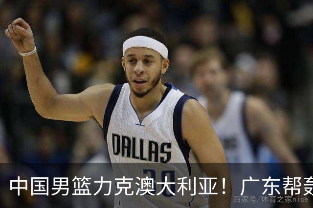 中国男篮力克澳大利亚！广东帮轰17+8，王俊杰23+6带队赢球